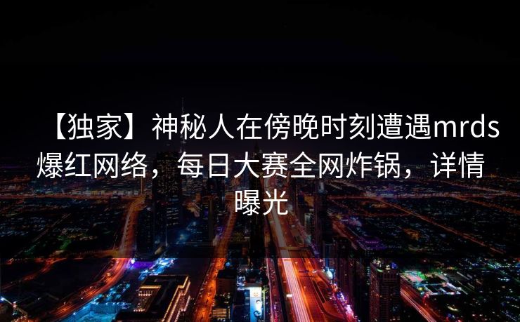 【独家】神秘人在傍晚时刻遭遇mrds爆红网络，每日大赛全网炸锅，详情曝光
