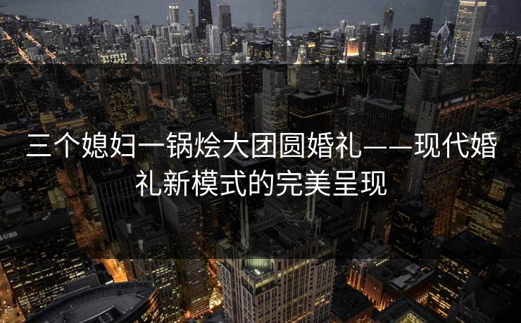 三个媳妇一锅烩大团圆婚礼——现代婚礼新模式的完美呈现