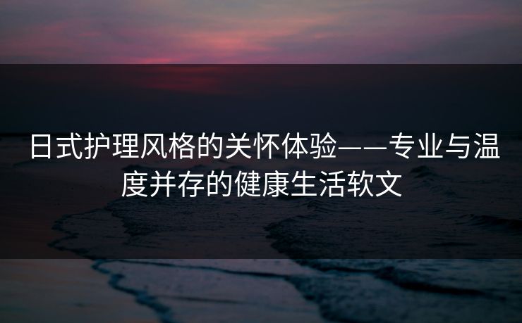 日式护理风格的关怀体验——专业与温度并存的健康生活软文