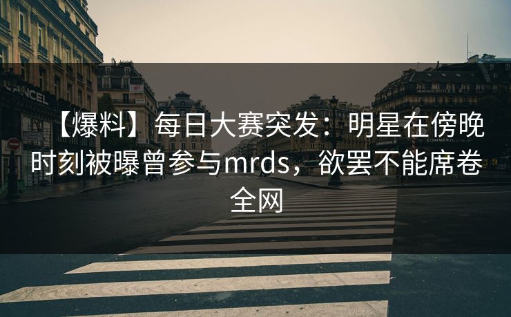【爆料】每日大赛突发：明星在傍晚时刻被曝曾参与mrds，欲罢不能席卷全网