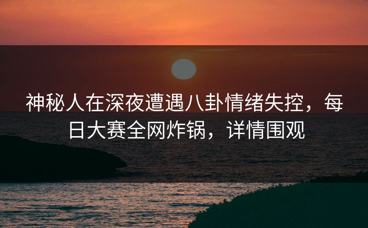 神秘人在深夜遭遇八卦情绪失控，每日大赛全网炸锅，详情围观