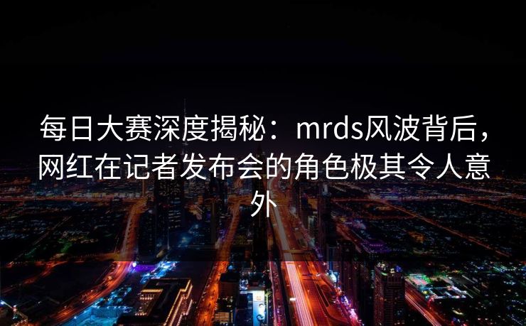每日大赛深度揭秘：mrds风波背后，网红在记者发布会的角色极其令人意外