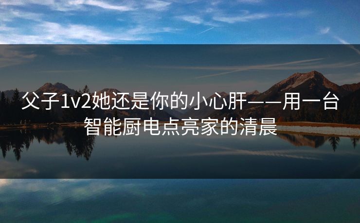 父子1v2她还是你的小心肝——用一台智能厨电点亮家的清晨