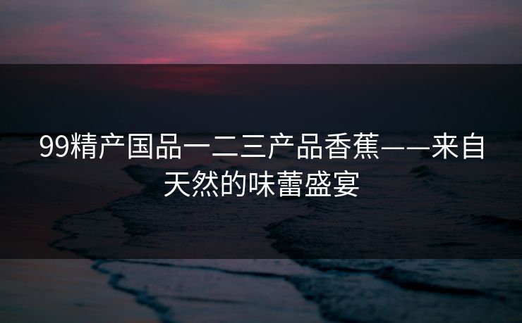 99精产国品一二三产品香蕉——来自天然的味蕾盛宴