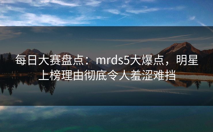 每日大赛盘点：mrds5大爆点，明星上榜理由彻底令人羞涩难挡