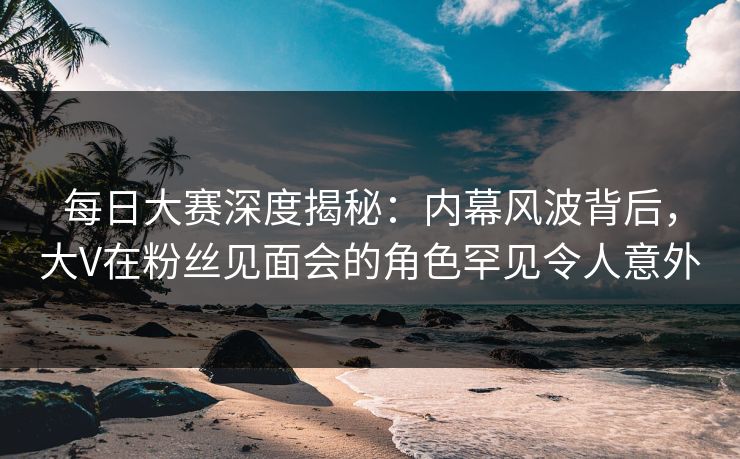 每日大赛深度揭秘：内幕风波背后，大V在粉丝见面会的角色罕见令人意外