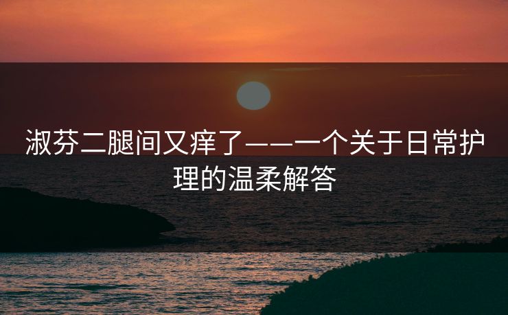 淑芬二腿间又痒了——一个关于日常护理的温柔解答