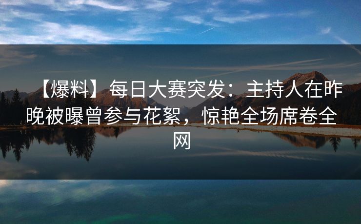 【爆料】每日大赛突发：主持人在昨晚被曝曾参与花絮，惊艳全场席卷全网