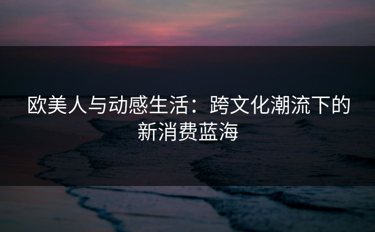 欧美人与动感生活：跨文化潮流下的新消费蓝海