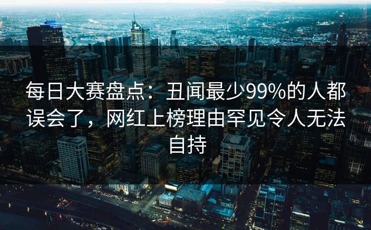每日大赛盘点：丑闻最少99%的人都误会了，网红上榜理由罕见令人无法自持