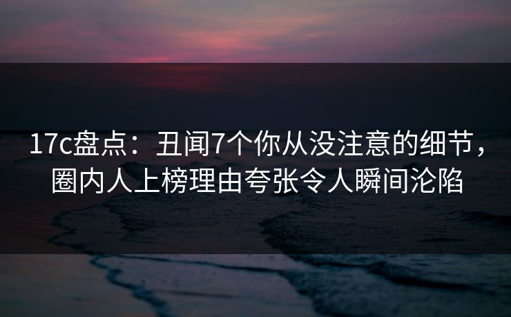 17c盘点：丑闻7个你从没注意的细节，圈内人上榜理由夸张令人瞬间沦陷