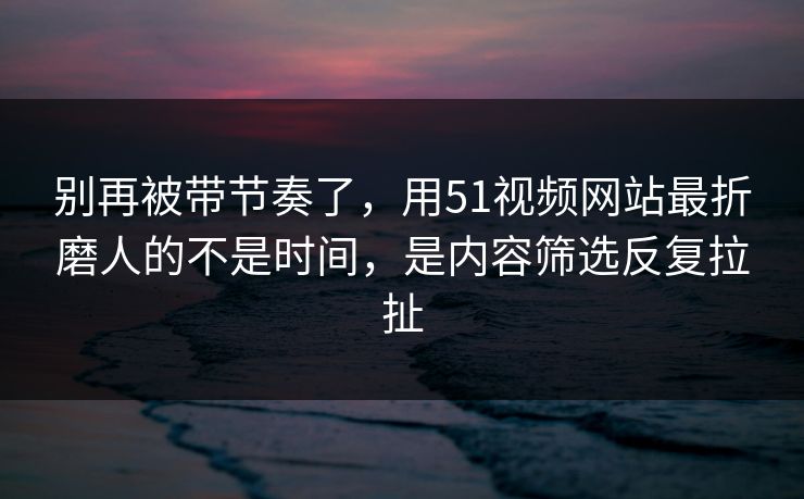 别再被带节奏了，用51视频网站最折磨人的不是时间，是内容筛选反复拉扯