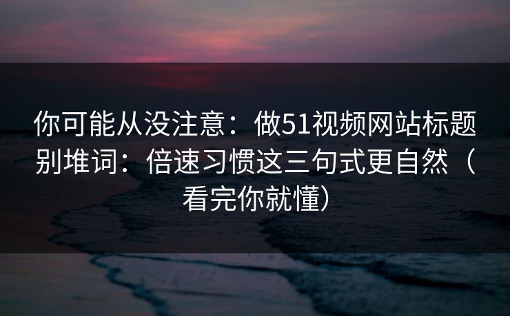 你可能从没注意：做51视频网站标题别堆词：倍速习惯这三句式更自然（看完你就懂）