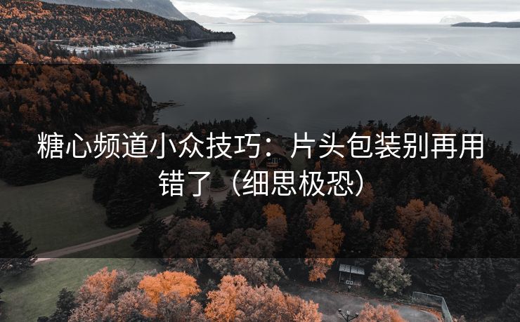 糖心频道小众技巧：片头包装别再用错了（细思极恐）