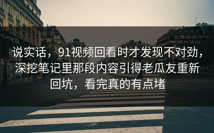 说实话，91视频回看时才发现不对劲，深挖笔记里那段内容引得老瓜友重新回坑，看完真的有点堵