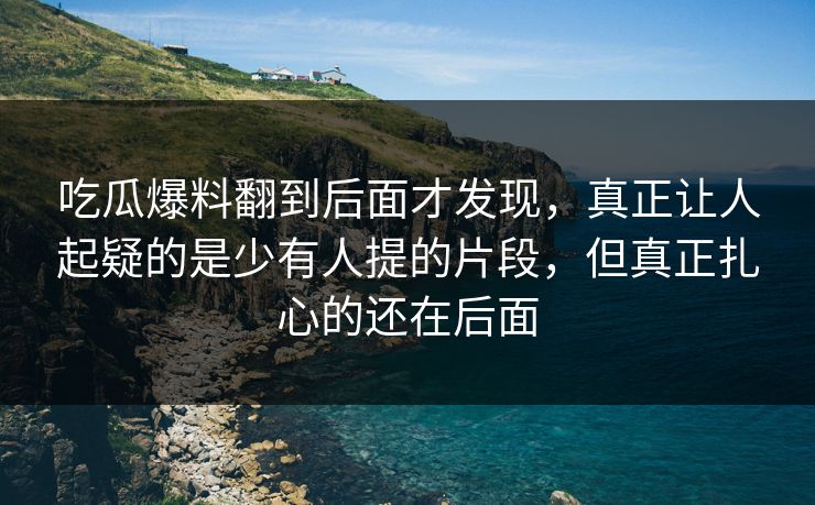 吃瓜爆料翻到后面才发现，真正让人起疑的是少有人提的片段，但真正扎心的还在后面