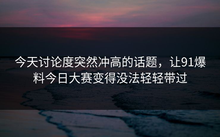 今天讨论度突然冲高的话题，让91爆料今日大赛变得没法轻轻带过