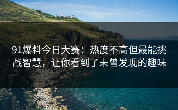 91爆料今日大赛：热度不高但最能挑战智慧，让你看到了未曾发现的趣味