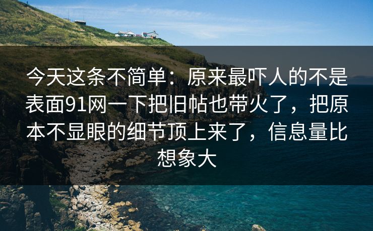 今天这条不简单：原来最吓人的不是表面91网一下把旧帖也带火了，把原本不显眼的细节顶上来了，信息量比想象大