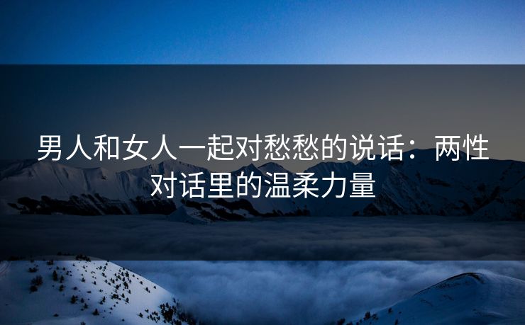 男人和女人一起对愁愁的说话：两性对话里的温柔力量